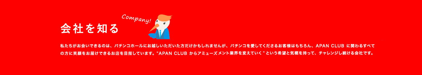 会社を知る / 私たちがお会いできるのは、パチンコホールにお越しいただいた方だけかもしれませんが、パチンコを愛してくださるお客様はもちろん、APAN CLUBに関わるすべての方に笑顔をお届けできるお店を目指しています。“APAN CLUBからアミューズメント業界を変えていく”という希望と気概を持って、チャレンジし続ける会社です。