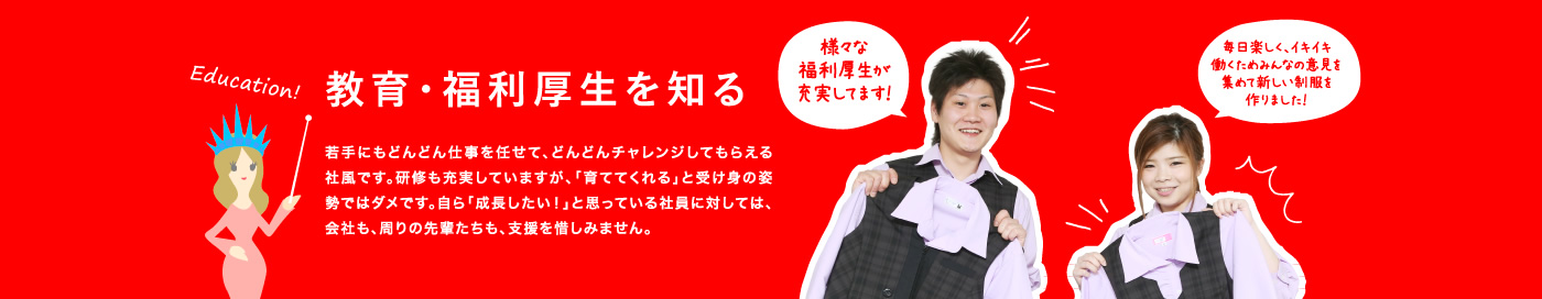 教育・福利厚生を知る / 若手にもどんどん仕事を任せて、どんどんチャレンジしてもらえる社風です。研修も充実していますが、「育ててくれる」と受け身の姿勢ではダメです。自ら「成長したい！」と思っている社員に対しては、会社も、周りの先輩たちも、支援を惜しみません。