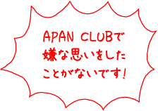 APAN CLUBで嫌な思いをしたことがないです！